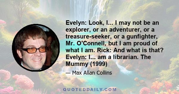 Evelyn: Look, I... I may not be an explorer, or an adventurer, or a treasure-seeker, or a gunfighter, Mr. O'Connell, but I am proud of what I am. Rick: And what is that? Evelyn: I... am a librarian. The Mummy (1999)