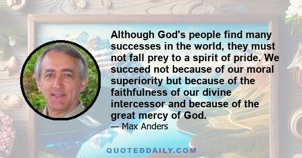 Although God's people find many successes in the world, they must not fall prey to a spirit of pride. We succeed not because of our moral superiority but because of the faithfulness of our divine intercessor and because 