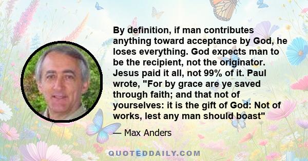 By definition, if man contributes anything toward acceptance by God, he loses everything. God expects man to be the recipient, not the originator. Jesus paid it all, not 99% of it. Paul wrote, For by grace are ye saved