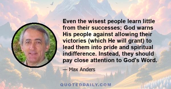 Even the wisest people learn little from their successes; God warns His people against allowing their victories (which He will grant) to lead them into pride and spiritual indifference. Instead, they should pay close