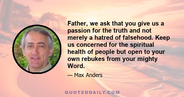 Father, we ask that you give us a passion for the truth and not merely a hatred of falsehood. Keep us concerned for the spiritual health of people but open to your own rebukes from your mighty Word.