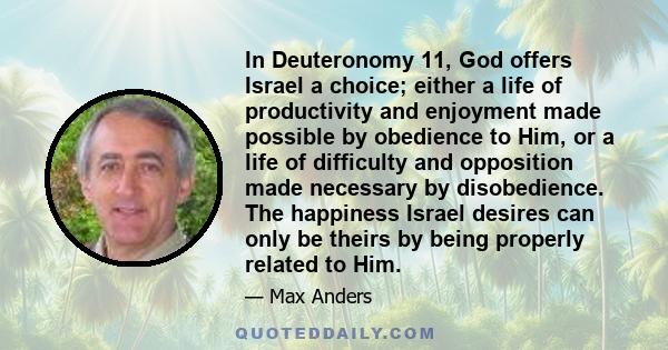 In Deuteronomy 11, God offers Israel a choice; either a life of productivity and enjoyment made possible by obedience to Him, or a life of difficulty and opposition made necessary by disobedience. The happiness Israel