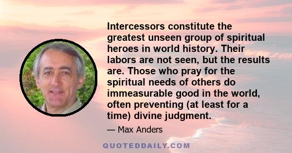 Intercessors constitute the greatest unseen group of spiritual heroes in world history. Their labors are not seen, but the results are. Those who pray for the spiritual needs of others do immeasurable good in the world, 