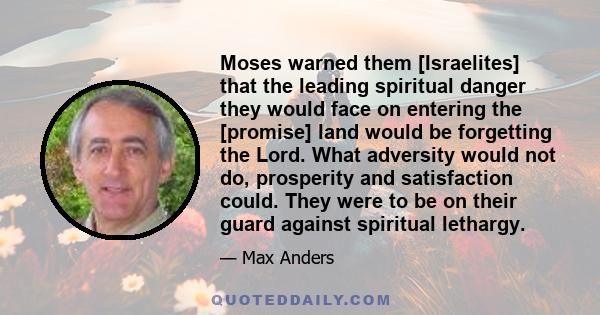 Moses warned them [Israelites] that the leading spiritual danger they would face on entering the [promise] land would be forgetting the Lord. What adversity would not do, prosperity and satisfaction could. They were to