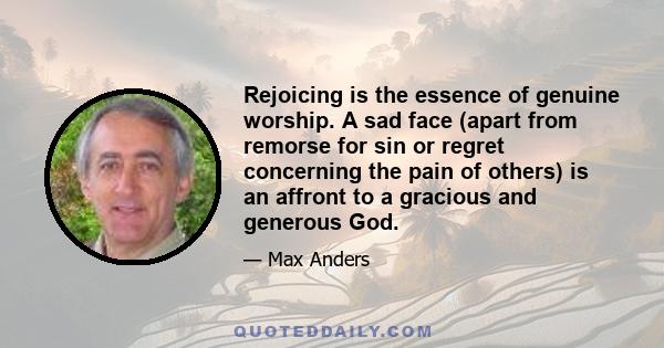 Rejoicing is the essence of genuine worship. A sad face (apart from remorse for sin or regret concerning the pain of others) is an affront to a gracious and generous God.