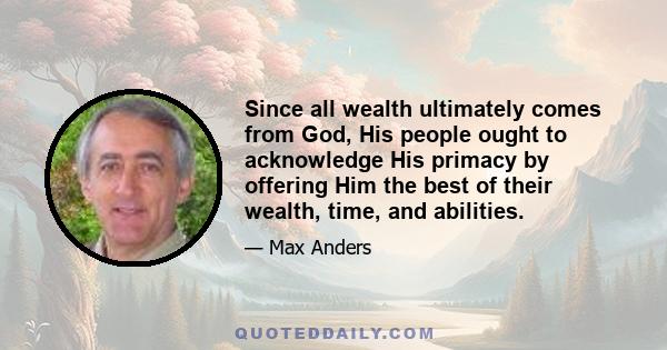 Since all wealth ultimately comes from God, His people ought to acknowledge His primacy by offering Him the best of their wealth, time, and abilities.