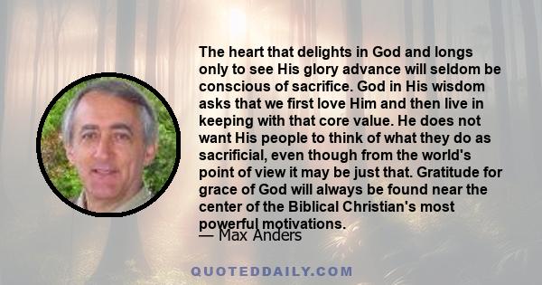 The heart that delights in God and longs only to see His glory advance will seldom be conscious of sacrifice. God in His wisdom asks that we first love Him and then live in keeping with that core value. He does not want 