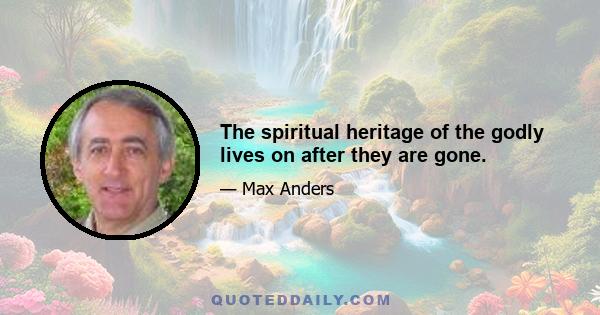 The spiritual heritage of the godly lives on after they are gone.