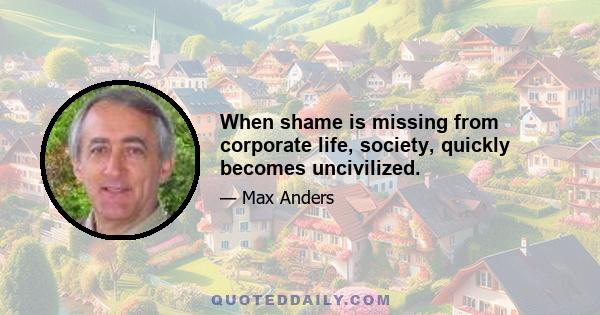 When shame is missing from corporate life, society, quickly becomes uncivilized.