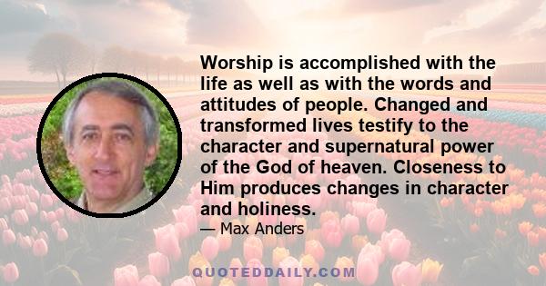 Worship is accomplished with the life as well as with the words and attitudes of people. Changed and transformed lives testify to the character and supernatural power of the God of heaven. Closeness to Him produces