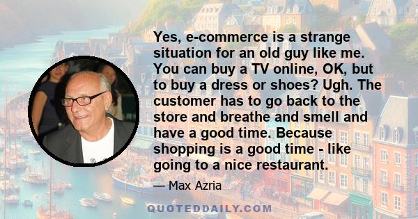 Yes, e-commerce is a strange situation for an old guy like me. You can buy a TV online, OK, but to buy a dress or shoes? Ugh. The customer has to go back to the store and breathe and smell and have a good time. Because