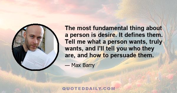 The most fundamental thing about a person is desire. It defines them. Tell me what a person wants, truly wants, and I'll tell you who they are, and how to persuade them.