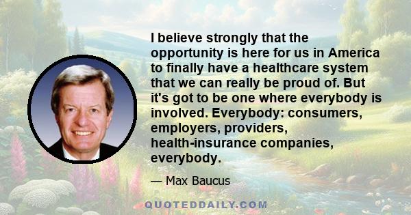 I believe strongly that the opportunity is here for us in America to finally have a healthcare system that we can really be proud of. But it's got to be one where everybody is involved. Everybody: consumers, employers,