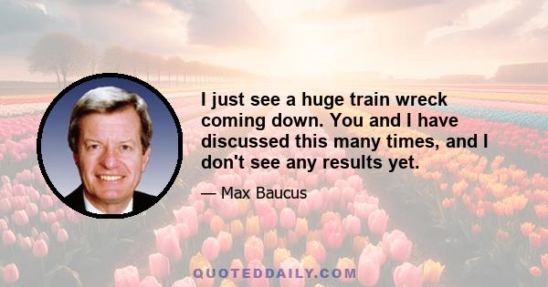 I just see a huge train wreck coming down. You and I have discussed this many times, and I don't see any results yet.