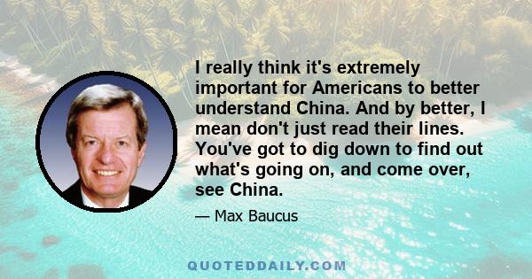 I really think it's extremely important for Americans to better understand China. And by better, I mean don't just read their lines. You've got to dig down to find out what's going on, and come over, see China.