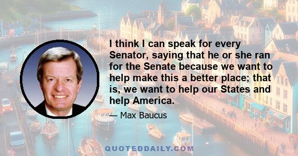 I think I can speak for every Senator, saying that he or she ran for the Senate because we want to help make this a better place; that is, we want to help our States and help America.