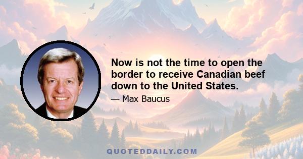 Now is not the time to open the border to receive Canadian beef down to the United States.