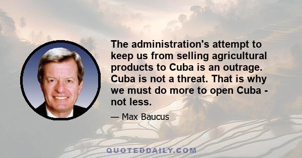 The administration's attempt to keep us from selling agricultural products to Cuba is an outrage. Cuba is not a threat. That is why we must do more to open Cuba - not less.