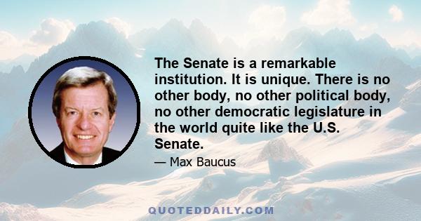 The Senate is a remarkable institution. It is unique. There is no other body, no other political body, no other democratic legislature in the world quite like the U.S. Senate.