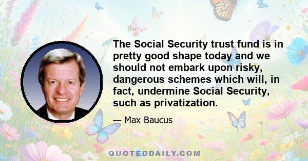 The Social Security trust fund is in pretty good shape today and we should not embark upon risky, dangerous schemes which will, in fact, undermine Social Security, such as privatization.