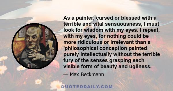 As a painter, cursed or blessed with a terrible and vital sensuousness, I must look for wisdom with my eyes. I repeat, with my eyes, for nothing could be more ridiculous or irrelevant than a 'philosophical conception