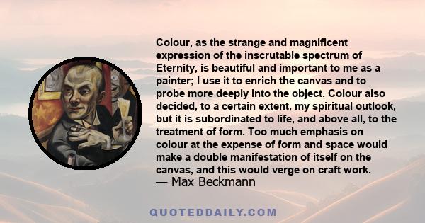 Colour, as the strange and magnificent expression of the inscrutable spectrum of Eternity, is beautiful and important to me as a painter; I use it to enrich the canvas and to probe more deeply into the object. Colour