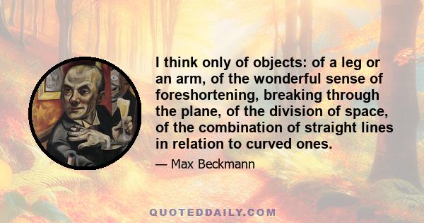 I think only of objects: of a leg or an arm, of the wonderful sense of foreshortening, breaking through the plane, of the division of space, of the combination of straight lines in relation to curved ones.