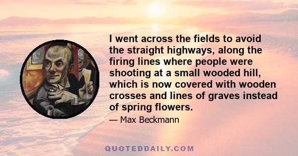 I went across the fields to avoid the straight highways, along the firing lines where people were shooting at a small wooded hill, which is now covered with wooden crosses and lines of graves instead of spring flowers.