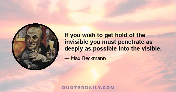 If you wish to get hold of the invisible you must penetrate as deeply as possible into the visible.