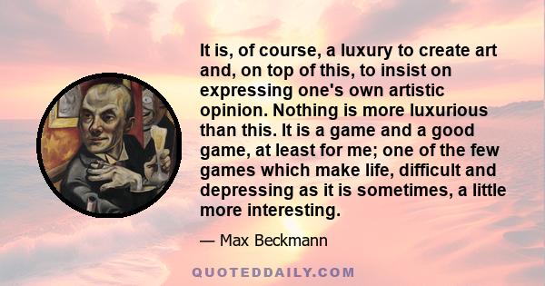 It is, of course, a luxury to create art and, on top of this, to insist on expressing one's own artistic opinion. Nothing is more luxurious than this. It is a game and a good game, at least for me; one of the few games