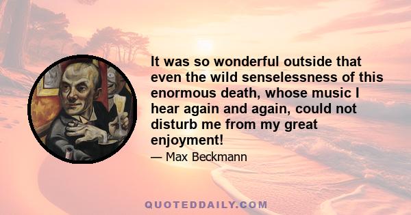 It was so wonderful outside that even the wild senselessness of this enormous death, whose music I hear again and again, could not disturb me from my great enjoyment!