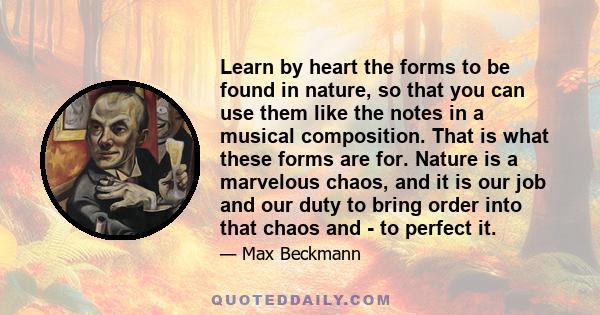 Learn by heart the forms to be found in nature, so that you can use them like the notes in a musical composition. That is what these forms are for. Nature is a marvelous chaos, and it is our job and our duty to bring