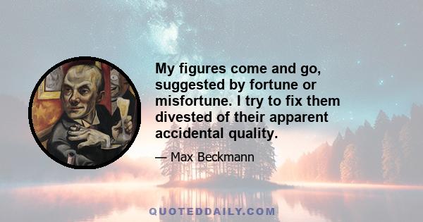 My figures come and go, suggested by fortune or misfortune. I try to fix them divested of their apparent accidental quality.