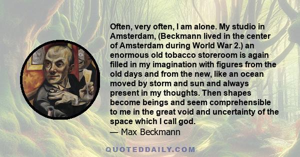 Often, very often, I am alone. My studio in Amsterdam, (Beckmann lived in the center of Amsterdam during World War 2.) an enormous old tobacco storeroom is again filled in my imagination with figures from the old days