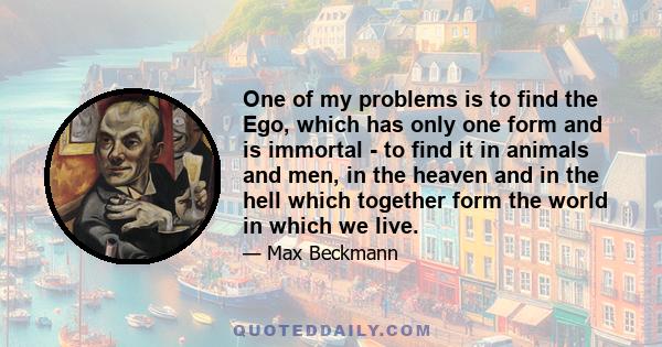 One of my problems is to find the Ego, which has only one form and is immortal - to find it in animals and men, in the heaven and in the hell which together form the world in which we live.