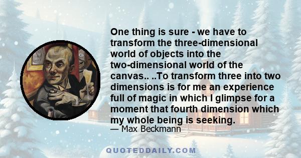 One thing is sure - we have to transform the three-dimensional world of objects into the two-dimensional world of the canvas.. ..To transform three into two dimensions is for me an experience full of magic in which I