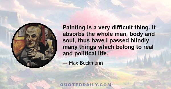 Painting is a very difficult thing. It absorbs the whole man, body and soul, thus have I passed blindly many things which belong to real and political life.