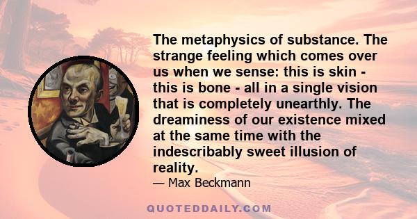 The metaphysics of substance. The strange feeling which comes over us when we sense: this is skin - this is bone - all in a single vision that is completely unearthly. The dreaminess of our existence mixed at the same