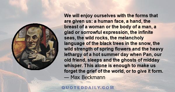 We will enjoy ourselves with the forms that are given us: a human face, a hand, the breast of a woman or the body of a man, a glad or sorrowful expression, the infinite seas, the wild rocks, the melancholy language of