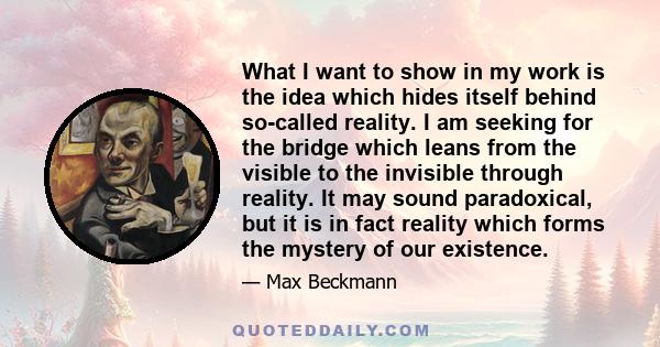 What I want to show in my work is the idea which hides itself behind so-called reality. I am seeking for the bridge which leans from the visible to the invisible through reality. It may sound paradoxical, but it is in