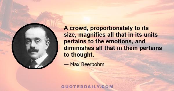 A crowd, proportionately to its size, magnifies all that in its units pertains to the emotions, and diminishes all that in them pertains to thought.