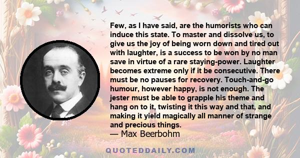 Few, as I have said, are the humorists who can induce this state. To master and dissolve us, to give us the joy of being worn down and tired out with laughter, is a success to be won by no man save in virtue of a rare