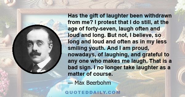 Has the gift of laughter been withdrawn from me? I protest that I do still, at the age of forty-seven, laugh often and loud and long. But not, I believe, so long and loud and often as in my less smiling youth. And I am