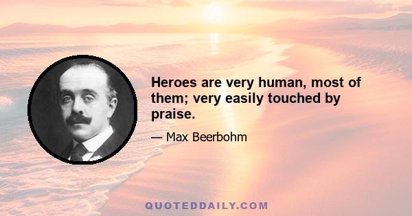 Heroes are very human, most of them; very easily touched by praise.