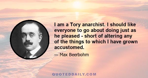 I am a Tory anarchist. I should like everyone to go about doing just as he pleased - short of altering any of the things to which I have grown accustomed.