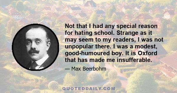 Not that I had any special reason for hating school. Strange as it may seem to my readers, I was not unpopular there. I was a modest, good-humoured boy. It is Oxford that has made me insufferable.