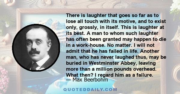 There is laughter that goes so far as to lose all touch with its motive, and to exist only, grossly, in itself. This is laughter at its best. A man to whom such laughter has often been granted may happen to die in a