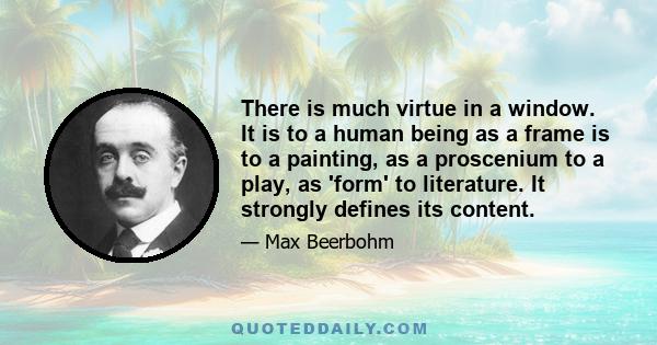 There is much virtue in a window. It is to a human being as a frame is to a painting, as a proscenium to a play, as 'form' to literature. It strongly defines its content.