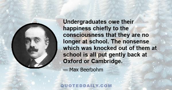 Undergraduates owe their happiness chiefly to the consciousness that they are no longer at school. The nonsense which was knocked out of them at school is all put gently back at Oxford or Cambridge.