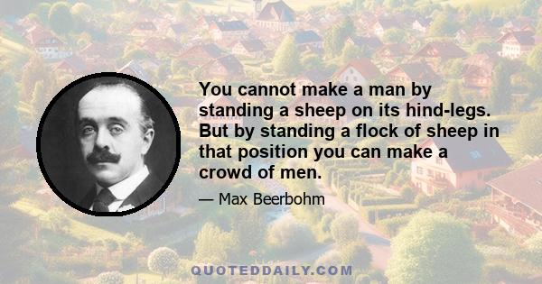 You cannot make a man by standing a sheep on its hind-legs. But by standing a flock of sheep in that position you can make a crowd of men.